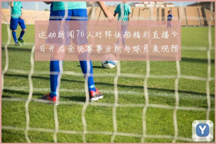 运动新闻76人对阵快船精彩直播今日开启全场赛事分析与球员表现预测