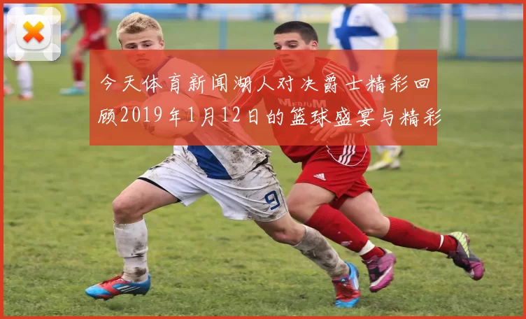 今天体育新闻湖人对决爵士精彩回顾2019年1月12日的篮球盛宴与精彩瞬间