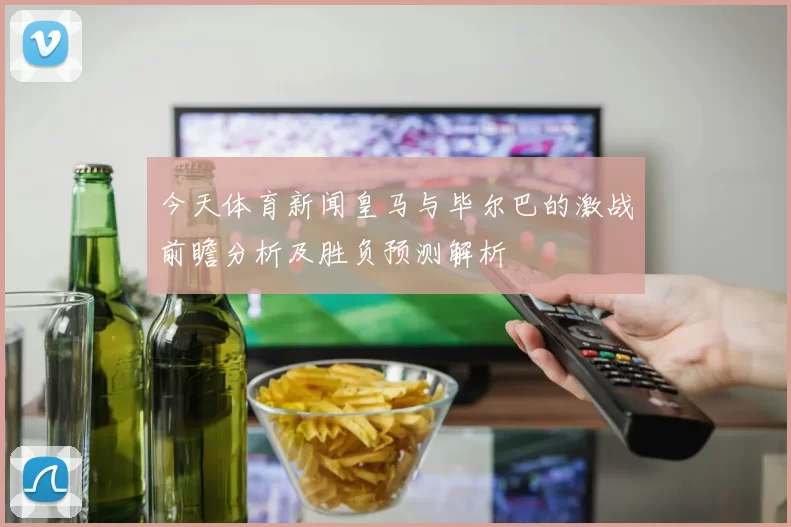 今天体育新闻皇马与毕尔巴的激战前瞻分析及胜负预测解析