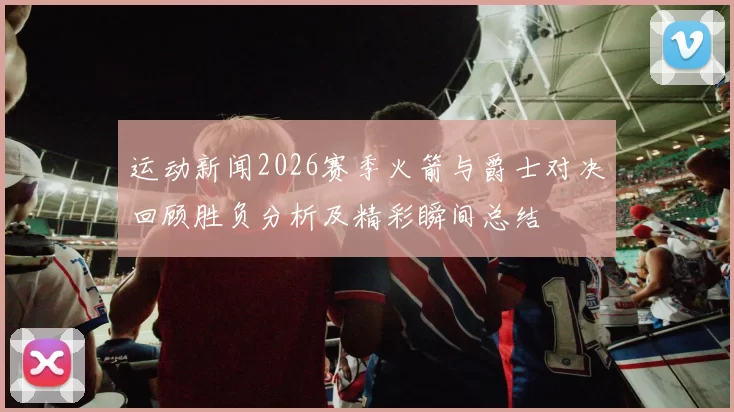 运动新闻2026赛季火箭与爵士对决回顾胜负分析及精彩瞬间总结